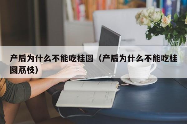 产后为什么不能吃桂圆(产后为什么不能吃桂圆荔枝)