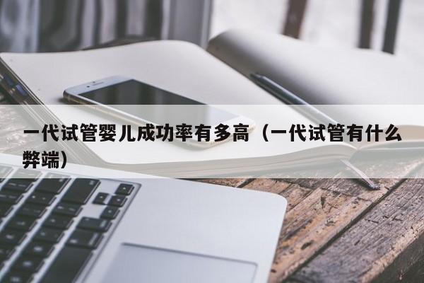 一代试管婴儿成功率有多高(一代试管有什么弊端)