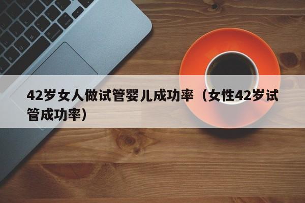 42岁女人做试管婴儿成功率(女性42岁试管成功率)