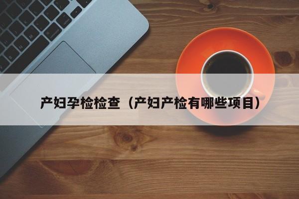 产妇孕检检查(产妇产检有哪些项目)