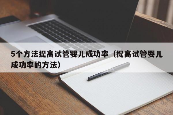 5个方法提高试管婴儿成功率(提高试管婴儿成功率的方法)