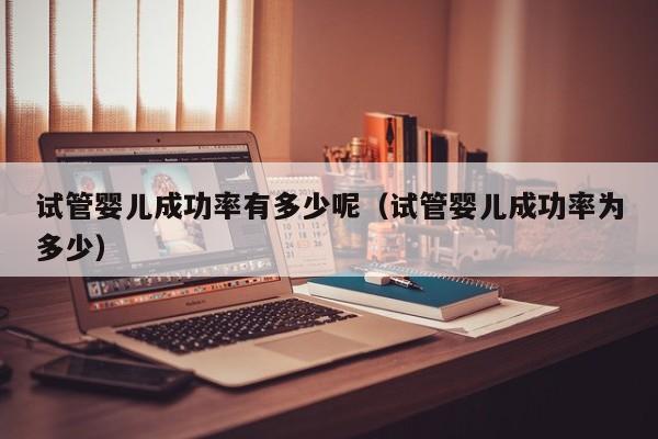 试管婴儿成功率有多少呢(试管婴儿成功率为多少)