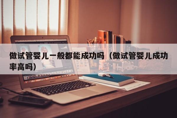 做试管婴儿一般都能成功吗(做试管婴儿成功率高吗)