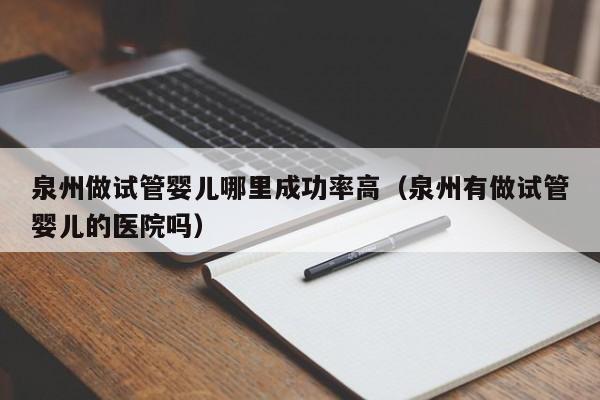泉州做试管婴儿哪里成功率高(泉州有做试管婴儿的医院吗)