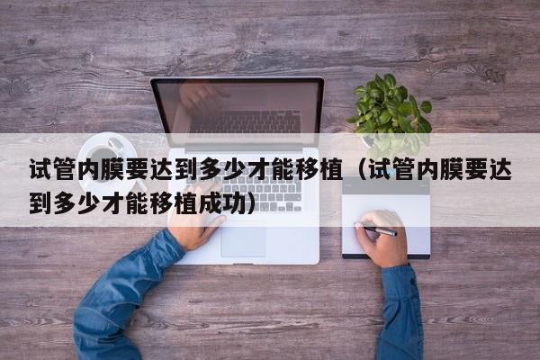 试管内膜要达到多少才能移植(试管内膜要达到多少才能移植成功)