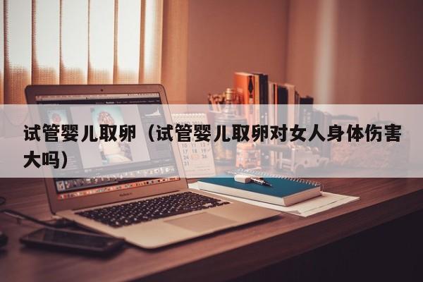 试管婴儿取卵(试管婴儿取卵对女人身体伤害大吗)