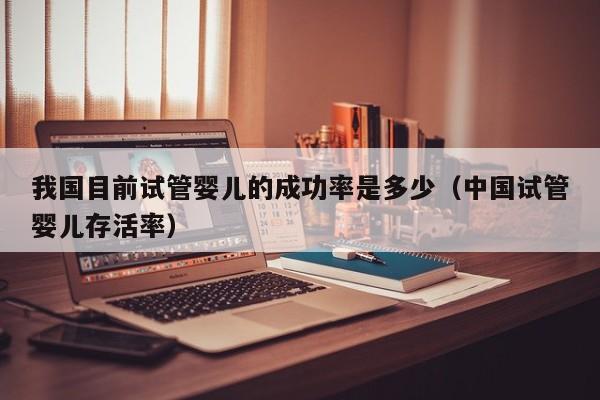 我国目前试管婴儿的成功率是多少(中国试管婴儿存活率)
