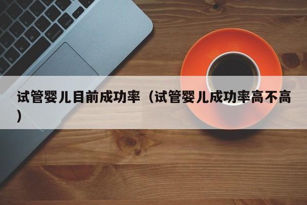 试管婴儿目前成功率(试管婴儿成功率高不高)
