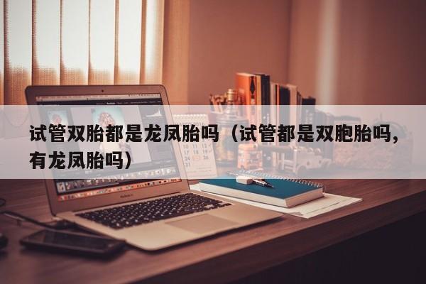 试管双胎都是龙凤胎吗(试管都是双胞胎吗,有龙凤胎吗)