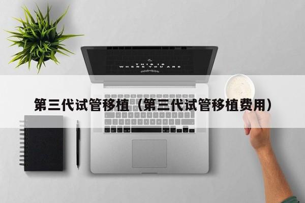 第三代试管移植(第三代试管移植费用)