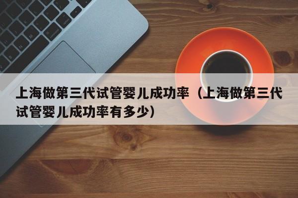 上海做第三代试管婴儿成功率(上海做第三代试管婴儿成功率有多少)