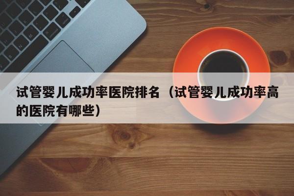 试管婴儿成功率医院排名(试管婴儿成功率高的医院有哪些)