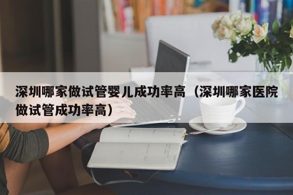 深圳哪家做试管婴儿成功率高(深圳哪家医院做试管成功率高)