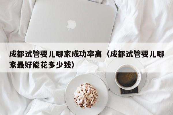 成都试管婴儿哪家成功率高(成都试管婴儿哪家最好能花多少钱)