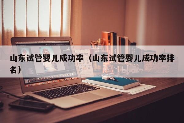 山东试管婴儿成功率(山东试管婴儿成功率排名)