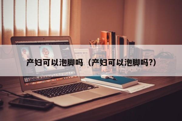 产妇可以泡脚吗(产妇可以泡脚吗?)