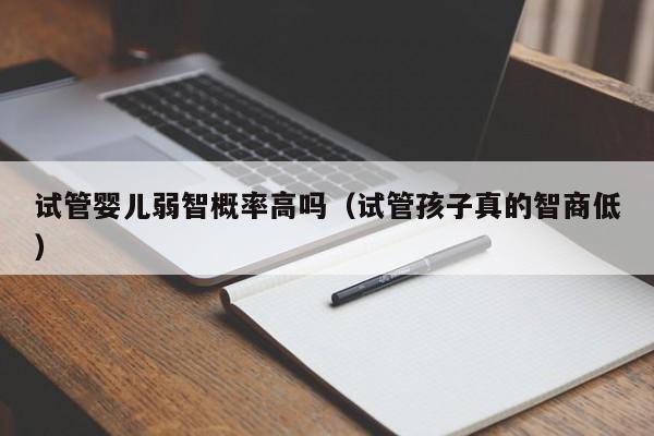 试管婴儿弱智概率高吗（试管孩子真的智商低）