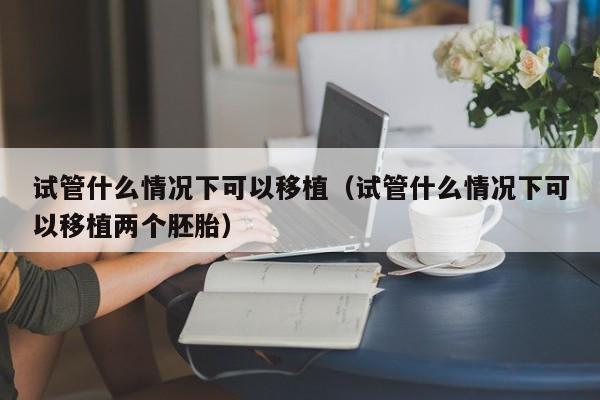试管什么情况下可以移植（试管什么情况下可以移植两个胚胎）